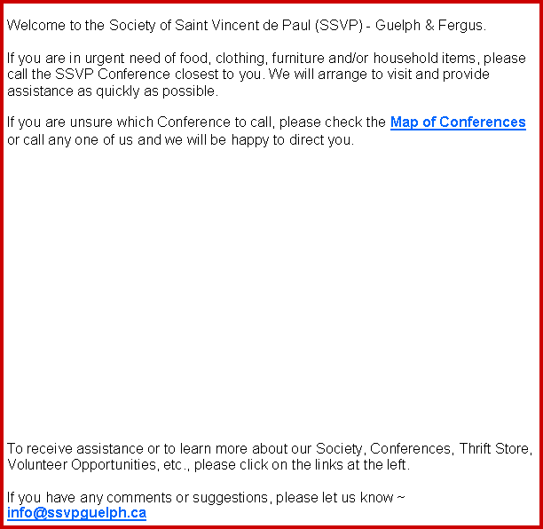 Text Box: Welcome to the Society of Saint Vincent de Paul (SSVP) - Guelph & Fergus.If you are in urgent need of food, clothing, furniture and/or household items, please call the SSVP Conference closest to you. We will arrange to visit and provide assistance as quickly as possible.  If you are unsure which Conference to call, please check the Map of Conferences or call any one of us and we will be happy to direct you.  	To receive assistance or to learn more about our Society, Conferences, Thrift Store, Volunteer Opportunities, etc., please click on the links at the left.  If you have any comments or suggestions, please let us know ~ info@ssvpguelph.ca